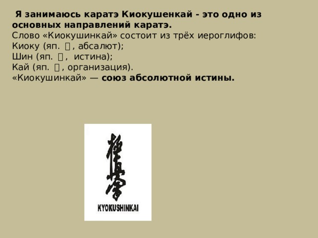  Я занимаюсь каратэ Киокушенкай - это одно из основных направлений каратэ. Слово «Киокушинкай» состоит из трёх иероглифов: Киоку (яп.  極 , абсалют ); Шин (яп.  真 , истина); Кай (яп.  会 , организация). «Киокушинкай» —  союз абсолютной истины.  