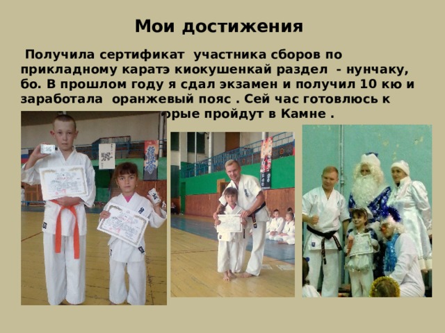 Мои достижения  Получила сертификат участника сборов по прикладному каратэ киокушенкай раздел - нунчаку, бо. В прошлом году я сдал экзамен и получил 10 кю и заработала оранжевый пояс . Сей час готовлюсь к соревнованием которые пройдут в Камне . 