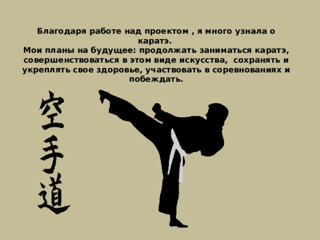 Благодаря работе над проектом , я много узнала о каратэ. Мои планы на будущее: продолжать заниматься каратэ, совершенствоваться в этом виде искусства, сохранять и укреплять свое здоровье, участвовать в соревнованиях и побеждать. 
