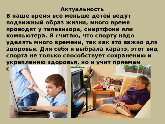 Актуальность В наше время все меньше детей ведут подвижный образ жизни, много время проводят у телевизора, смартфона или компьютера. Я считаю, что спорту надо уделять много времени, так как это важно для здоровья. Для себя я выбрала каратэ, этот вид спорта не только способствует сохранению и укреплению здоровья, но и учит приемам самозащиты. 