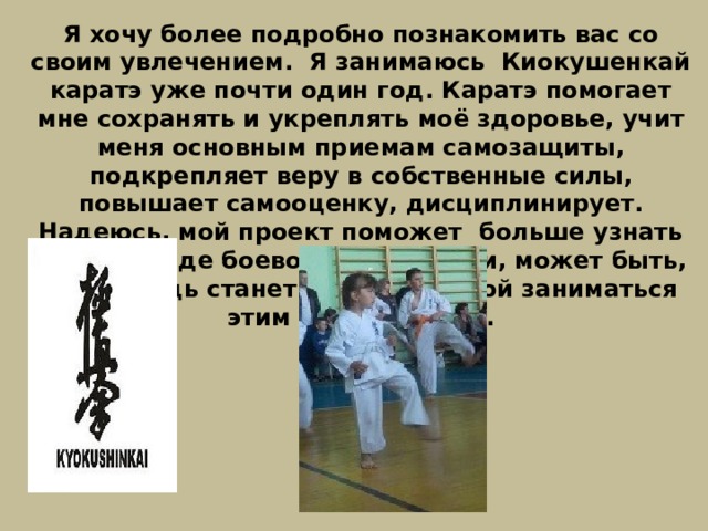 Я хочу более подробно познакомить вас со своим увлечением. Я занимаюсь Киокушенкай каратэ уже почти один год. Каратэ помогает мне сохранять и укреплять моё здоровье, учит меня основным приемам самозащиты, подкрепляет веру в собственные силы, повышает самооценку, дисциплинирует. Надеюсь, мой проект поможет больше узнать об этом виде боевого искусства и, может быть, кто-нибудь станет вместе со мной заниматься этим видом спорта. 