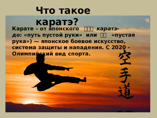 Что такое каратэ? Карате – от японского   空手道   каратэ-до:  «путь пустой руки» или 空手   «пустая рука») — японское боевое искусство, система защиты и нападения. С 2020 - Олимпийский вид спорта. 