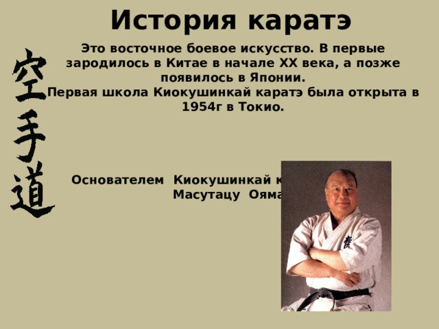 История каратэ Это восточное боевое искусство. В первые зародилось в Китае  в начале XX века, а позже появилось в Японии. Первая школа Киокушинкай каратэ была открыта в 1954г в Токио.     Основателем Киокушинкай каратэ является Масутацу Ояма.   