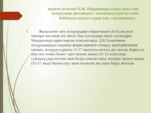 педагог-психолог Б.Ж. Нурдиновдун жашы жете элек өспүрүмдөр арасындагы кылмыштуулуктун жана бейбаштуулуктун алдын алуу таксономиясы     Жашы жете элек өспүрүмдөргө биринчиден үй-бүлөсүнүн таасири чоң анын ата энеси, бир туугандары жана туугандары. Чындыгында карап көрсөк психологияда Д.Б.Эльконинин өспүрүмдөрдүн алдыңкы формаларынын өзгөрүү критерийлерине таянып, өспүрүм куракты 11-17 жаштагы мезгил деп атаган. Бирок ал аны эки этапка бөлөт: орто мектеп жашы (11-15 жаш) анда сүйлөшүүлөр негизги иши болуп саналат жана жогорку мектеп жашы (15-17 жаш) билим алуу жана кесиптик иш алып баруу мезгили. 