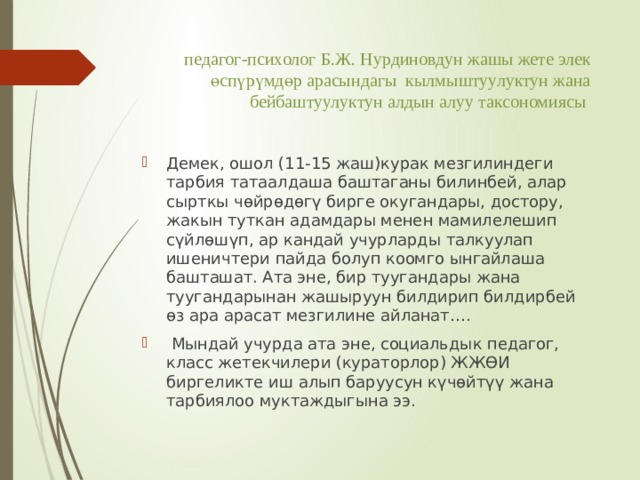 педагог-психолог Б.Ж. Нурдиновдун жашы жете элек өспүрүмдөр арасындагы кылмыштуулуктун жана бейбаштуулуктун алдын алуу таксономиясы Демек, ошол (11-15 жаш)курак мезгилиндеги тарбия татаалдаша баштаганы билинбей, алар сырткы чөйрөдөгү бирге окугандары, достору, жакын туткан адамдары менен мамилелешип сүйлөшүп, ар кандай учурларды талкуулап ишеничтери пайда болуп коомго ынгайлаша башташат. Ата эне, бир туугандары жана туугандарынан жашыруун билдирип билдирбей өз ара арасат мезгилине айланат….  Мындай учурда ата эне, социальдык педагог, класс жетекчилери (кураторлор) ЖЖӨИ биргеликте иш алып баруусун күчөйтүү жана тарбиялоо муктаждыгына ээ. 