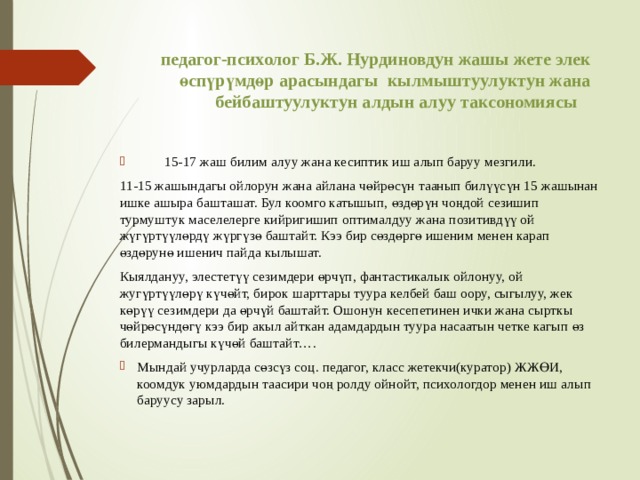 педагог-психолог Б.Ж. Нурдиновдун жашы жете элек өспүрүмдөр арасындагы кылмыштуулуктун жана бейбаштуулуктун алдын алуу таксономиясы    15-17 жаш билим алуу жана кесиптик иш алып баруу мезгили. 11-15 жашындагы ойлорун жана айлана чөйрөсүн таанып билүүсүн 15 жашынан ишке ашыра башташат. Бул коомго катышып, өздөрүн чоңдой сезишип турмуштук маселелерге кийригишип оптималдуу жана позитивдүү ой жүгүртүүлөрдү жүргүзө баштайт. Кээ бир сөздөргө ишеним менен карап өздөрунө ишенич пайда кылышат.  Кыялдануу, элестетүү сезимдери өрчүп, фантастикалык ойлонуу, ой жугүртүүлөрү күчөйт, бирок шарттары туура келбей баш оору, сыгылуу, жек көрүү сезимдери да өрчүй баштайт. Ошонун кесепетинен ички жана сырткы чөйрөсүндөгү кээ бир акыл айткан адамдардын туура насаатын четке кагып өз билермандыгы күчөй баштайт…. Мындай учурларда сөзсүз соц. педагог, класс жетекчи(куратор) ЖЖӨИ, коомдук уюмдардын таасири чоң ролду ойнойт, психологдор менен иш алып баруусу зарыл. 