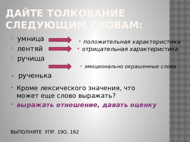 Дайте толкование следующим словам: умница лентяй ручища     - рученька положительная характеристика отрицательная характеристика эмоционально окрашенные слова Кроме лексического значения, что может еще слово выражать? выражать отношение, давать оценку Выполните упр. 19о, 192 