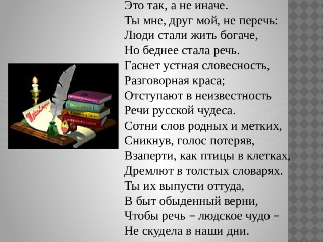Это так, а не иначе. Ты мне, друг мой, не перечь: Люди стали жить богаче, Но беднее стала речь. Гаснет устная словесность, Разговорная краса; Отступают в неизвестность Речи русской чудеса. Сотни слов родных и метких, Сникнув, голос потеряв, Взаперти, как птицы в клетках, Дремлют в толстых словарях. Ты их выпусти оттуда, В быт обыденный верни, Чтобы речь – людское чудо – Не скудела в наши дни. 