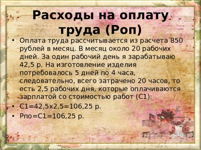 Расходы на оплату труда (Роп)   Оплата труда рассчитывается из расчета 850 рублей в месяц. В месяц около 20 рабочих дней. За один рабочий день я зарабатываю 42,5 р. На изготовление изделия потребовалось 5 дней по 4 часа, следовательно, всего затрачено 20 часов, то есть 2,5 рабочих дня, которые оплачиваются зарплатой со стоимостью работ (С1): С1=42,5 x 2,5=106,25 р. Рпо=С1=106,25 р.  