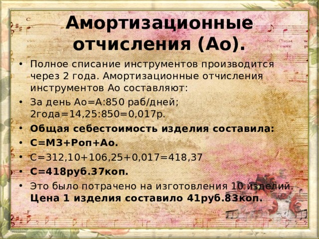 Амортизационные отчисления (Ао).   Полное списание инструментов производится через 2 года. Амортизационные отчисления инструментов Ао составляют: За день Ао=А:850 раб/дней; 2года=14,25:850=0,017р. Общая себестоимость изделия составила: С=МЗ+Роп+Ао. С=312,10+106,25+0,017=418,37 С=418руб.37коп. Это было потрачено на изготовления 10 изделий. Цена 1 изделия составило 41руб.83коп.  