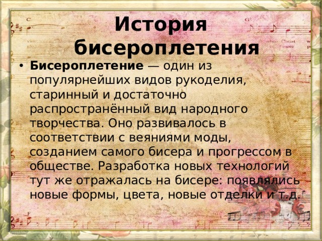 История бисероплетения   Бисероплетение  — один из популярнейших видов рукоделия, старинный и достаточно распространённый вид народного творчества. Оно развивалось в соответствии с веяниями моды, созданием самого бисера и прогрессом в обществе. Разработка новых технологий тут же отражалась на бисере: появлялись новые формы, цвета, новые отделки и т.д.  