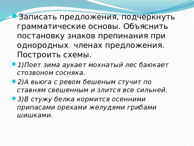 Записать предложения, подчеркнуть грамматические основы. Объяснить постановку знаков препинания при однородных членах предложения. Построить схемы. 1)Поет зима аукает мохнатый лес баюкает стозвоном сосняка. 2)А вьюга с ревом бешеным стучит по ставням свешенным и злится все  сильней. 3)В стужу белка кормится осенними припасами орехами желудями грибами  шишками. 