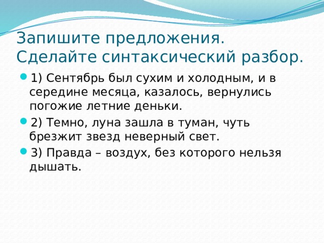 Запишите предложения. Сделайте синтаксический разбор. 1) Сентябрь был сухим и холодным, и в середине месяца, казалось, вернулись погожие летние деньки. 2) Темно, луна зашла в туман, чуть брезжит звезд неверный свет. 3) Правда – воздух, без которого нельзя дышать. 