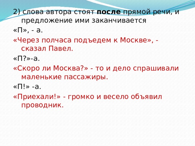 2) слова автора стоят после прямой речи, и предложение ими заканчивается «П», - а. «Через полчаса подъедем к Москве», - сказал Павел. «П?»-а. «Скоро ли Москва?» - то и дело спрашивали маленькие пассажиры. «П!» -а. «Приехали!» - громко и весело объявил проводник. 