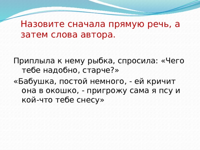 Назовите сначала прямую речь, а затем слова автора.   Приплыла к нему рыбка, спросила: «Чего тебе надобно, старче?» «Бабушка, постой немного, - ей кричит она в окошко, - пригрожу сама я псу и кой-что тебе снесу» 