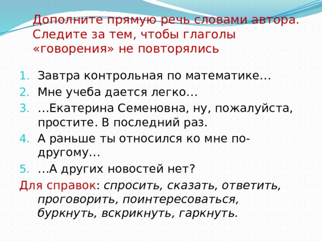 Дополните прямую речь словами автора. Следите за тем, чтобы глаголы «говорения» не повторялись Завтра контрольная по математике… Мне учеба дается легко… … Екатерина Семеновна, ну, пожалуйста, простите. В последний раз. А раньше ты относился ко мне по-другому… … А других новостей нет? Для справок : спросить, сказать, ответить, проговорить, поинтересоваться, буркнуть, вскрикнуть, гаркнуть. 