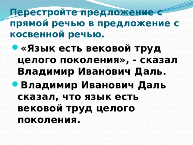 Перестройте предложение с прямой речью в предложение с косвенной речью. «Язык есть вековой труд целого поколения», - сказал Владимир Иванович Даль. Владимир Иванович Даль сказал, что язык есть вековой труд целого поколения. 