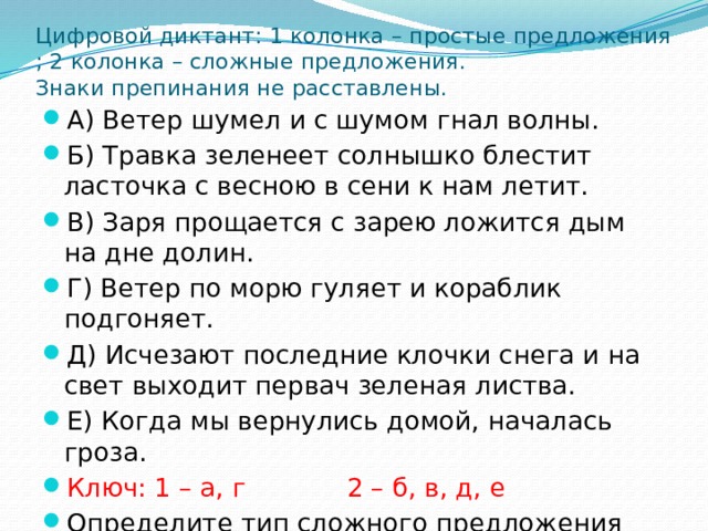 Цифровой диктант: 1 колонка – простые предложения ; 2 колонка – сложные предложения.  Знаки препинания не расставлены. А) Ветер шумел и с шумом гнал волны. Б) Травка зеленеет солнышко блестит ласточка с весною в сени к нам летит. В) Заря прощается с зарею ложится дым на дне долин. Г) Ветер по морю гуляет и кораблик подгоняет. Д) Исчезают последние клочки снега и на свет выходит первач зеленая листва. Е) Когда мы вернулись домой, началась гроза. Ключ: 1 – а, г    2 – б, в, д, е Определите тип сложного предложения 