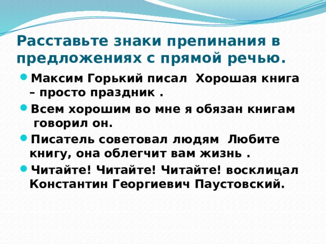 Расставьте знаки препинания в предложениях с прямой речью. Максим Горький писал Хорошая книга – просто праздник . Всем хорошим во мне я обязан книгам говорил он. Писатель советовал людям Любите книгу, она облегчит вам жизнь . Читайте! Читайте! Читайте! восклицал Константин Георгиевич Паустовский. 
