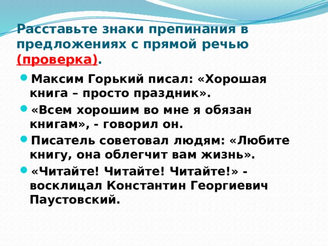 Расставьте знаки препинания в предложениях с прямой речью (проверка) . Максим Горький писал: «Хорошая книга – просто праздник». «Всем хорошим во мне я обязан книгам», - говорил он. Писатель советовал людям: «Любите книгу, она облегчит вам жизнь». «Читайте! Читайте! Читайте!» - восклицал Константин Георгиевич Паустовский. 