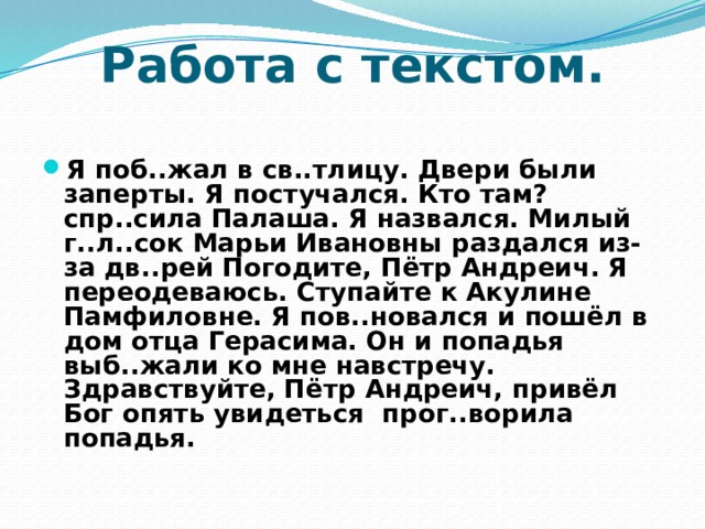 Работа с текстом. Я поб..жал в св..тлицу. Двери были заперты. Я постучался. Кто там? спр..сила Палаша. Я назвался. Милый г..л..сок Марьи Ивановны раздался из-за дв..рей Погодите, Пётр Андреич. Я переодеваюсь. Ступайте к Акулине Памфиловне. Я пов..новался и пошёл в дом отца Герасима. Он и попадья выб..жали ко мне навстречу. Здравствуйте, Пётр Андреич, привёл Бог опять увидеться прог..ворила попадья.  
