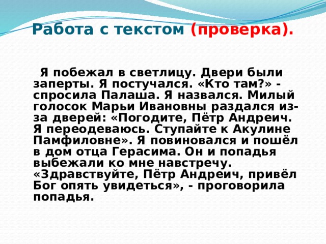 Работа с текстом (проверка).  Я побежал в светлицу. Двери были заперты. Я постучался. «Кто там?» - спросила Палаша. Я назвался. Милый голосок Марьи Ивановны раздался из-за дверей: «Погодите, Пётр Андреич. Я переодеваюсь. Ступайте к Акулине Памфиловне». Я повиновался и пошёл в дом отца Герасима. Он и попадья выбежали ко мне навстречу. «Здравствуйте, Пётр Андреич, привёл Бог опять увидеться», - проговорила попадья. 