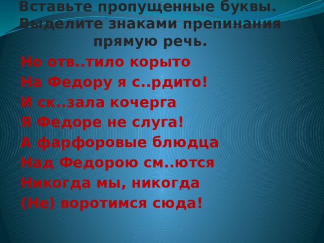     Вставьте пропущенные буквы.  Выделите знаками препинания прямую речь.   Но отв..тило корыто На Федору я с..рдито! И ск..зала кочерга Я Федоре не слуга! А фарфоровые блюдца Над Федорою см..ются Никогда мы, никогда (Не) воротимся сюда!  