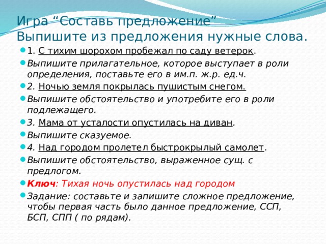 Игра “Составь предложение”  Выпишите из предложения нужные слова. 1. С тихим шорохом пробежал по саду ветерок . Выпишите прилагательное, которое выступает в роли определения, поставьте его в им.п. ж.р. ед.ч. 2. Ночью земля покрылась пушистым снегом. Выпишите обстоятельство и употребите его в роли подлежащего. 3. Мама от усталости опустилась на диван . Выпишите сказуемое. 4. Над городом пролетел быстрокрылый самолет . Выпишите обстоятельство, выраженное сущ. с предлогом. Ключ : Тихая ночь опустилась над городом Задание: составьте и запишите сложное предложение, чтобы первая часть было данное предложение, ССП, БСП, СПП ( по рядам). 