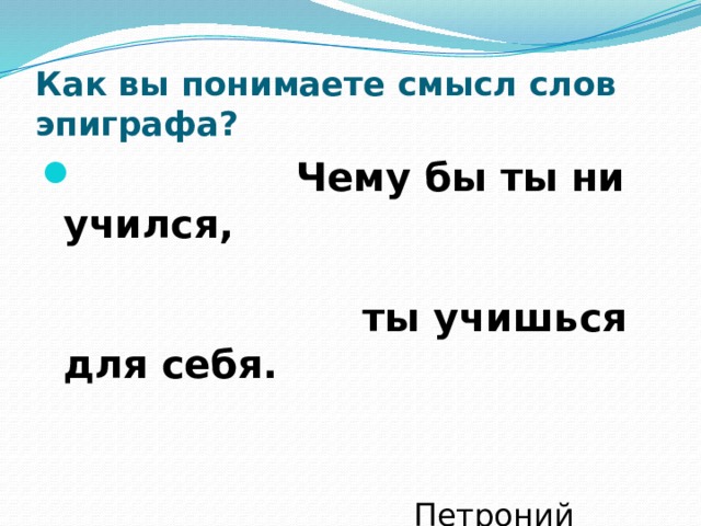 Как вы понимаете смысл слов эпиграфа?  Чему бы ты ни учился,   ты учишься для себя.    Петроний (древнеримский        писатель) 