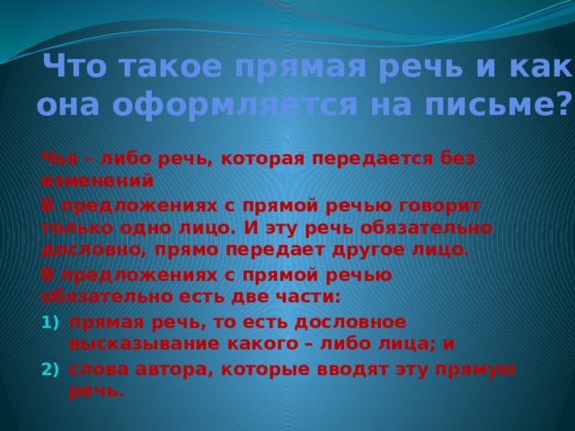 Что такое прямая речь и как она оформляется на письме? Чья – либо речь, которая передается без изменений В предложениях с прямой речью говорит только одно лицо. И эту речь обязательно дословно, прямо передает другое лицо. В предложениях с прямой речью обязательно есть две части: прямая речь, то есть дословное высказывание какого – либо лица; и слова автора, которые вводят эту прямую речь.  