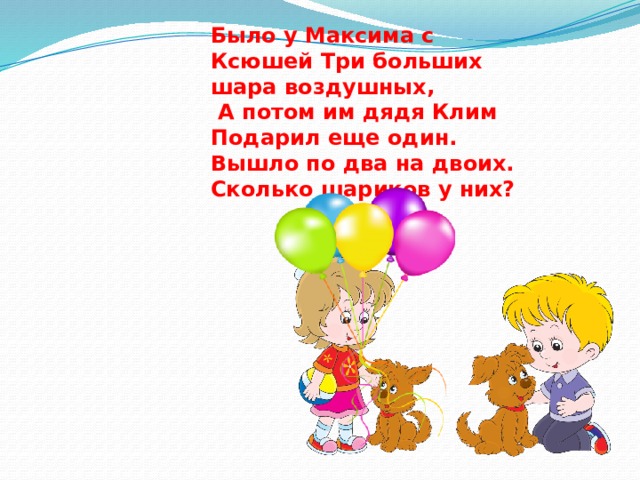 Было у Максима с Ксюшей Три больших шара воздушных,  А потом им дядя Клим Подарил еще один. Вышло по два на двоих. Сколько шариков у них? 