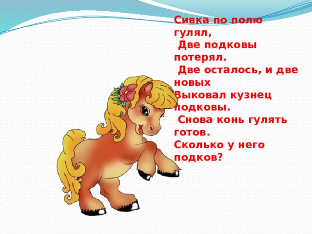 Сивка по полю гулял,  Две подковы потерял.  Две осталось, и две новых Выковал кузнец подковы.  Снова конь гулять готов. Сколько у него подков? 