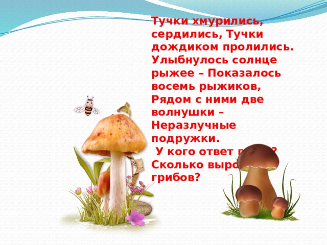 Тучки хмурились, сердились, Тучки дождиком пролились. Улыбнулось солнце рыжее – Показалось восемь рыжиков, Рядом с ними две волнушки – Неразлучные подружки.  У кого ответ готов? Сколько выросло грибов? 