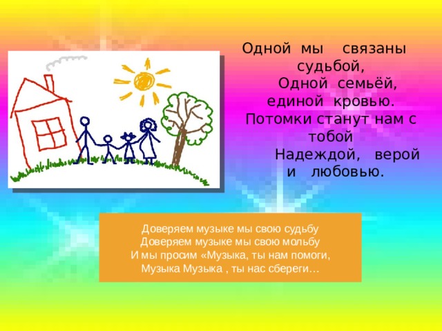 Одной мы связаны судьбой,  Одной семьёй, единой кровью.  Потомки станут нам с тобой  Надеждой, верой и любовью.   Доверяем музыке мы свою судьбу Доверяем музыке мы свою мольбу И мы просим «Музыка, ты нам помоги, Музыка Музыка , ты нас сбереги… 