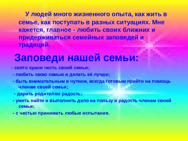  У людей много жизненного опыта, как жить в семье, как поступать в разных ситуациях. Мне кажется, главное - любить своих ближних и придерживаться семейных заповедей и традиций.  Заповеди нашей семьи: - свято храни честь своей семьи;  - любить свою семью и делать её лучше;  - быть внимательным и чутким, всегда готовым прийти на помощь членам своей семьи;  - дарить родителям радость;  - уметь найти и выполнить дело на пользу и радость членам своей семьи;  - с честью принимать любые испытания. 