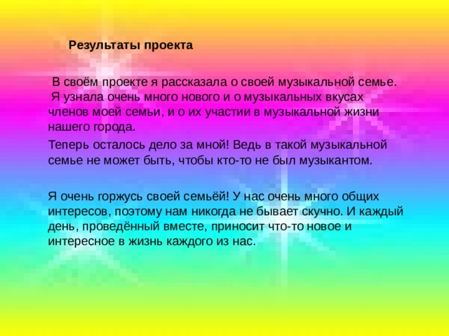  Результаты проекта  В своём проекте я рассказала о своей музыкальной семье. Я узнала очень много нового и о музыкальных вкусах членов моей семьи, и о их участии в музыкальной жизни нашего города.  Теперь осталось дело за мной! Ведь в такой музыкальной семье не может быть, чтобы кто-то не был музыкантом.  Я очень горжусь своей семьёй! У нас очень много общих интересов, поэтому нам никогда не бывает скучно. И каждый день, проведённый вместе, приносит что-то новое и интересное в жизнь каждого из нас. 
