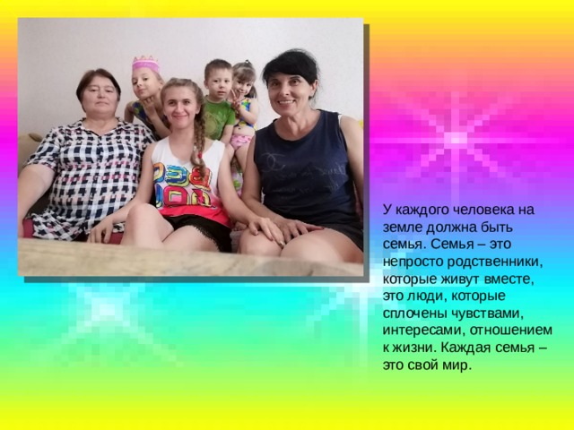 У каждого человека на земле должна быть семья. Семья – это непросто родственники, которые живут вместе, это люди, которые сплочены чувствами, интересами, отношением к жизни. Каждая семья – это свой мир. 
