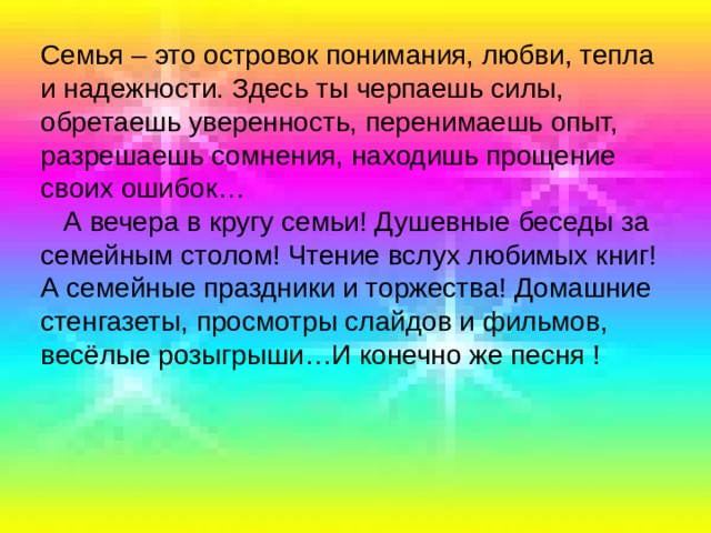 Семья – это островок понимания, любви, тепла и надежности. Здесь ты черпаешь силы, обретаешь уверенность, перенимаешь опыт, разрешаешь сомнения, находишь прощение своих ошибок…  А вечера в кругу семьи! Душевные беседы за семейным столом! Чтение вслух любимых книг! А семейные праздники и торжества! Домашние стенгазеты, просмотры слайдов и фильмов, весёлые розыгрыши…И конечно же песня ! 