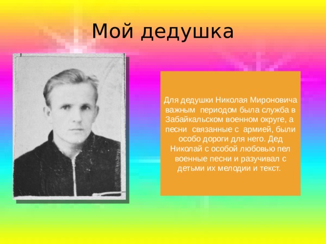 Мой дедушка Для дедушки Николая Мироновича важным  периодом была служба в Забайкальском военном округе, а  песни  связанные с армией, были особо дороги для него. Дед Николай с особой любовью пел военные песни и разучивал с детьми их мелодии и текст. 