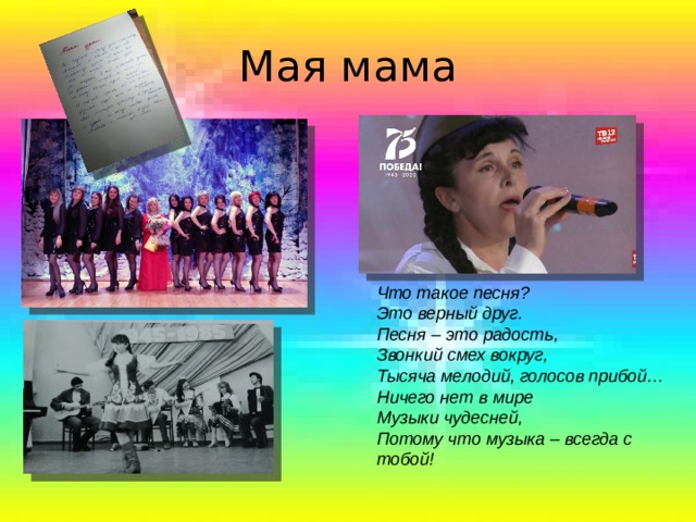 Мая мама Что такое песня?  Это верный друг.  Песня – это радость,  Звонкий смех вокруг,  Тысяча мелодий, голосов прибой…  Ничего нет в мире  Музыки чудесней,  Потому что музыка – всегда с тобой! 