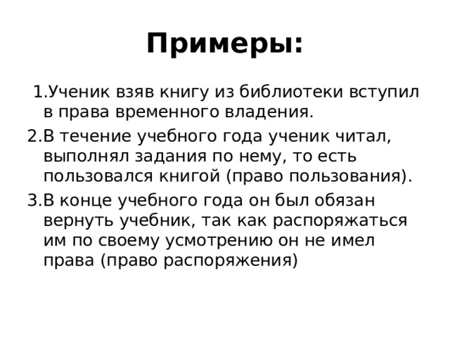 Примеры:  1.Ученик взяв книгу из библиотеки вступил в права временного владения. 2.В течение учебного года ученик читал, выполнял задания по нему, то есть пользовался книгой (право пользования). 3.В конце учебного года он был обязан вернуть учебник, так как распоряжаться им по своему усмотрению он не имел права (право распоряжения) 