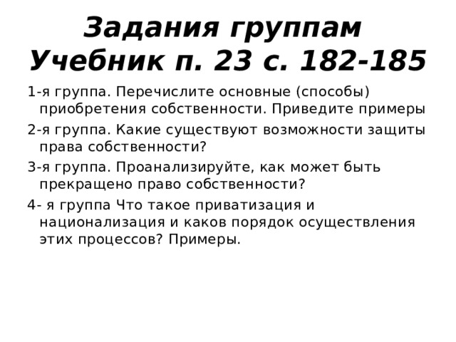 Задания группам  Учебник п. 23 с. 182-185 1-я группа. Перечислите основные (способы) приобретения собственности. Приведите примеры 2-я группа. Какие существуют возможности защиты права собственности? 3-я группа. Проанализируйте, как может быть прекращено право собственности? 4- я группа Что такое приватизация и национализация и каков порядок осуществления этих процессов? Примеры.   