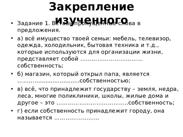 Закрепление изученного Задание 1. Вставь пропущенные слова в предложения. а) всё имущество твоей семьи: мебель, телевизор, одежда, холодильник, бытовая техника и т.д., которые используются для организации жизни, представляет собой …………………………… собственность; б) магазин, который открыл папа, является …………......................собственностью; в) всё, что принадлежит государству – земля, недра, леса, многие поликлиники, школы, жилые дома и другое – это ………………………………..собственность; г) если собственность принадлежит городу, она называется …………………... 