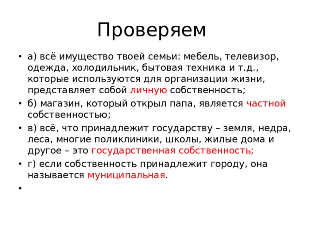 Проверяем а) всё имущество твоей семьи: мебель, телевизор, одежда, холодильник, бытовая техника и т.д., которые используются для организации жизни, представляет собой личную собственность; б) магазин, который открыл папа, является частной собственностью; в) всё, что принадлежит государству – земля, недра, леса, многие поликлиники, школы, жилые дома и другое – это государственная собственность; г) если собственность принадлежит городу, она называется муниципальная .    
