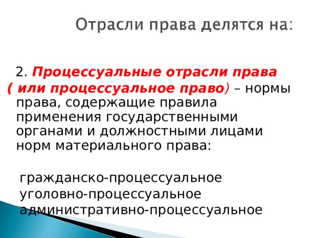  2. Процессуальные отрасли права ( или процессуальное право ) – нормы права, содержащие правила применения государственными органами и должностными лицами норм материального права:  гражданско-процессуальное  уголовно-процессуальное  административно-процессуальное 