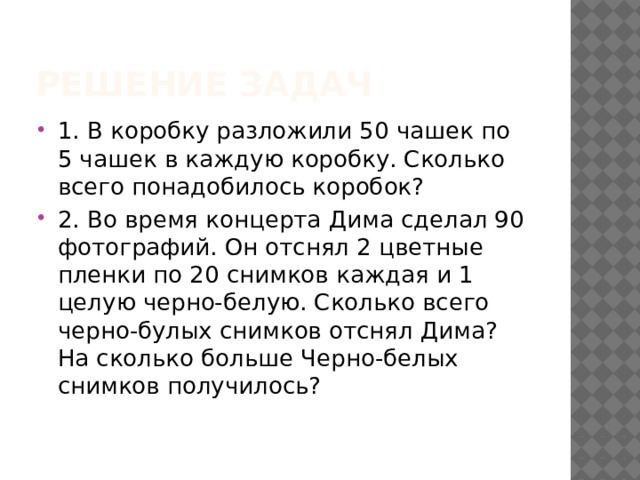 Решение задач 1. В коробку разложили 50 чашек по 5 чашек в каждую коробку. Сколько всего понадобилось коробок? 2. Во время концерта Дима сделал 90 фотографий. Он отснял 2 цветные пленки по 20 снимков каждая и 1 целую черно-белую. Сколько всего черно-булых снимков отснял Дима? На сколько больше Черно-белых снимков получилось? 