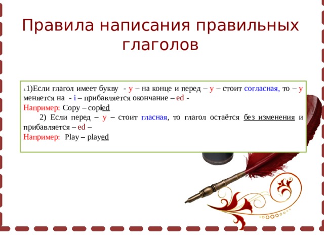 Правила написания правильных глаголов 1)Если глагол имеет букву - у – на конце и перед – у – стоит согласная, то – у меняется на - i – прибавляется окончание – ed - Например: Copy – cop i ed  2) Если перед – у – стоит гласная , то глагол остаётся без изменения и прибавляется – ed – Например: Play – play ed 