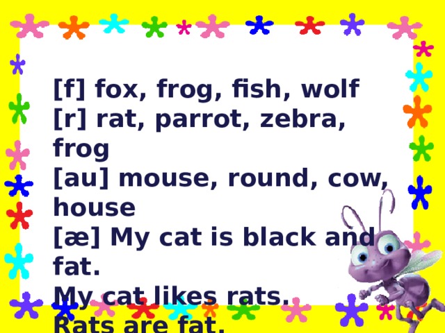 [f] fox, frog, fish, wolf [r] rat, parrot, zebra , frog [au] mouse, round, cow, house [æ] My cat is black and fat. My cat likes rats. Rats are fat. 