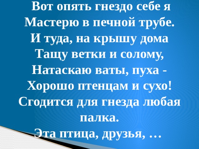  Вот опять гнездо себе я Мастерю в печной трубе. И туда, на крышу дома Тащу ветки и солому, Натаскаю ваты, пуха - Хорошо птенцам и сухо! Сгодится для гнезда любая палка. Эта птица, друзья, … 