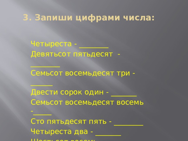 3. Запиши цифрами числа: Четыреста - ________ Девятьсот пятьдесят - ________ Семьсот восемьдесят три - ______ Двести сорок один - _______ Семьсот восемьдесят восемь -_____ Сто пятьдесят пять - ________ Четыреста два - _______ Шестьсот восемь - ______ 